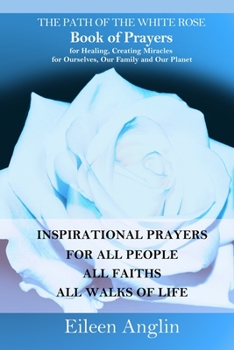 The Path of the White Rose Book of Prayers Invocations for Healing, Creating Miracles for Ourselves, Our Family and Our Planet: Powerful Inspirational ... For All People, All Faiths, All Walks of Life