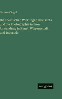 Die chemischen Wirkungen des Lichts und die Photographie in ihrer Anwendung in Kunst, Wissenschaft und Industrie