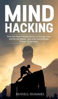 Mind Hacking: Find Out How It Really Works to Change Your Life for the Better. Use Only Scientifically Proven Techniques