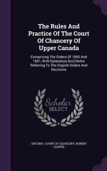 Hardcover The Rules And Practice Of The Court Of Chancery Of Upper Canada: Comprising The Orders Of 1850 And 1851, With Eplanatory [sic] Notes Referring To The Book