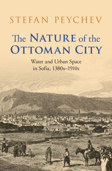 The Nature of the Ottoman City: Water and Urban Space in Sofia, 1380s–1910s (Studies in Environment and History)