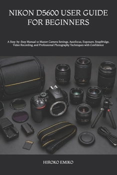 NIKON D5600 USER GUIDE FOR BEGINNERS: A Step-by-Step Manual to Master Camera Settings, Autofocus, Exposure, SnapBridge, Video Recording, and Professional Photography Techniques with Confidence