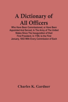 A Dictionary Of all Officers, who Have Been Commissioned, or Have Been Appointed and Served, in the Army Of the United States, Since the Inauguration Of Their First President, in 1789, to the First Ja