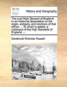The Lord High Steward of England; or an historical dissertation on the origin, antiquity, and functions of that officer: ... To which is added, a catalogue of the High Stewards of England, ...
