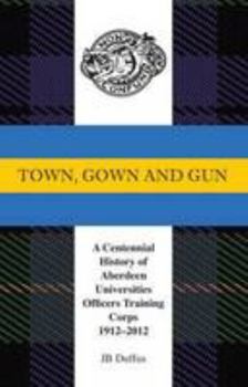 Town, Gown and Gun: A Centennial History of Aberdeen Universities Officers Training Corps 1912-2012