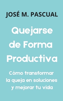 Quejarse de Forma Productiva: Cómo transformar la queja en soluciones y mejorar tu vida (Crecimiento Personal y Bienestar) (Spanish Edition)