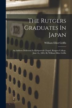The Rutgers Graduates In Japan: An Address Delivered In Kirkpatrick Chapel, Rutgers College, June 16, 1885, By William Elliot Griffis
