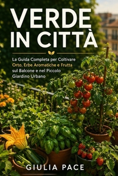Verde in Città: La Guida Completa per Coltivare Orto, Erbe Aromatiche e Frutta sul Balcone e nel Piccolo Giardino Urbano, dal Primo Seme al Primo Raccolto (Italian Edition)