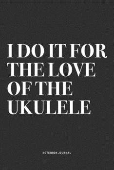 I Do It For The Love Of The Ukulele: A 6x9 Inch Diary Notebook Journal With A Bold Text Font Slogan On A Matte Cover and 120 Blank Lined Pages Makes A Great Alternative To A Card