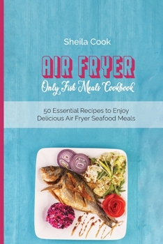 Air Fryer Only Fish Meals Cookbook: 50 Essential Recipes to Enjoy Delicious Air Fryer Seafood Meals