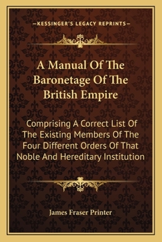 A Manual Of The Baronetage Of The British Empire: Comprising A Correct List Of The Existing Members Of The Four Different Orders Of That Noble And Hereditary Institution