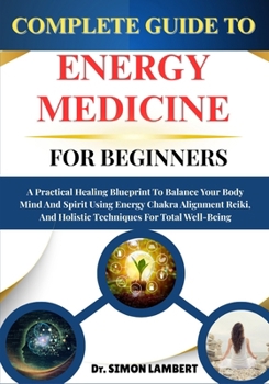 Complete Guide To Energy Medicine For Beginners: A Practical Healing Blueprint To Balance Your Body Mind And Spirit Using Energy Chakra Alignment Reiki, And Holistic Techniques For Total Well-Being