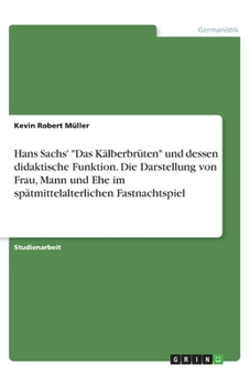 Hans Sachs' Das Kälberbrüten und dessen didaktische Funktion. Die Darstellung von Frau, Mann und Ehe im spätmittelalterlichen Fastnachtspiel