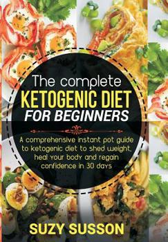 The Complete Ketogenic Diet for Beginners: A Comprehensive Instant Pot Guide to Ketogenic Diet to Shed Weight, Heal Your Body and Regain Confidence in 30 Days
