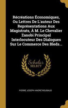 R�cr�ations �conomiques, Ou Lettres de l'Auteur Des Repr�sentations Aux Magistrats, � M. Le Chevalier Zanobi Principal Interlocuteur Des Dialogues Sur Le Commerce Des Bleds...