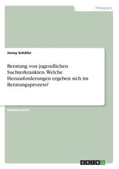 Beratung von jugendlichen Suchterkrankten. Welche Herausforderungen ergeben sich im Beratungsprozess? (German Edition)