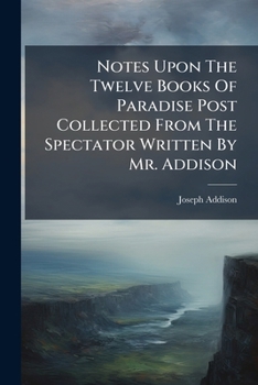 Notes Upon the Twelve Books of Paradise Lost. Collected From the Spectator. Written by Mr. Addison. To Which is Prefixed a Critical and Biographical Account of the Author and his Writings