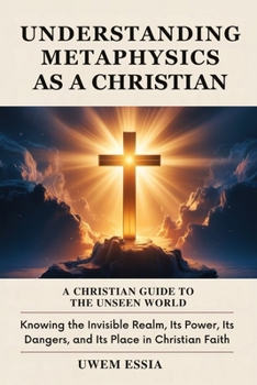 UNDERSTANDING METAPHYSICS AS A CHRISTIAN: A Christian Guide to the Unseen World: Knowing the Invisible Realm, Its Power, Its Dangers, and Its Place in Christian Faith (Christianity Books)