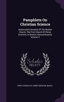 Pamphlets On Christian Science: Authorized Literature Of The Mother Church, The First Church Of Christ, Scientist, In Boston, Massachusetts; Volume 4