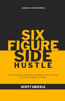 The Six Figure Side Hustle: How To Start A Business And Grow Your Income To Over Six Figures A Year