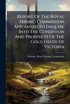 Report Of The Royal Mining Commission Appointed To Enquire Into The Condition And Prospects Of The Gold Fields Of Victoria ...