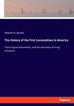 The History Of The First Locomotives In America: From Original Documents, And The Testimony Of Living Witness