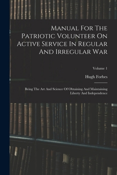 Manual For The Patriotic Volunteer On Active Service In Regular And Irregular War: Being The Art And Science Of Obtaining And Maintaining Liberty And Independence, Volume 1