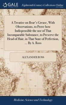 A treatise on bear's grease, with observations, to prove how indispensible the use of that incomparable substance, to preserve the head of hair, in that state of perfection, ... By A. Ross.