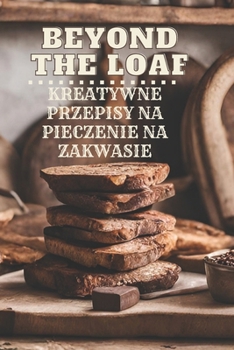 Beyond The Loaf: Kreatywne przepisy na wypieki na zakwasie, które nie sa chlebem - sniadania, obiady, kolacje, desery, przekaski, przystawki | Ksiazka ... które nie sa chlebem) (Polish Edition)