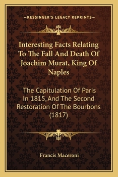 Interesting Facts Relating to the Fall and Death of Joachim Murat, King of Naples: The Capitulation of Paris in 1815 and the Second Restoration of the Bourbons: Original Letters from King Joachim to t