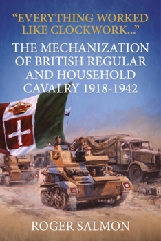 Everything Worked Like Clockwork...: The Mechanization of British Regular and Household Cavalry 1918-1942 - Book  of the Wolverhampton Military Studies