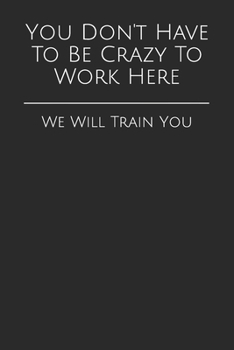 You Don't Have To Be Crazy To Work Here: We Will Train You (Gag Gift Blank Lined Journals)