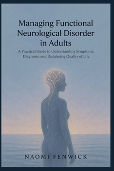 Managing Functional Neurological Disorder in Adults: A Practical Guide to Understanding Symptoms, Diagnosis, and Reclaiming Quality of Life