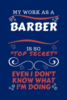 My Work As A Barber Is So Top Secret Even I Don't Know What I'm Doing: Perfect Gag Gift For A Top Secret Barber | Blank Lined Notebook Journal | 100 ... | Birthday| Hen | | Anniversary | Christmas |