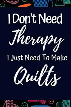 Funny Notebook For Quilters: "I Don't Need Therapy I Just Need To Make Quilts": Great Gift For Women Who Love Quilting