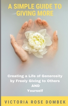 A Simple Guide to Giving More: Creating a Life of Generosity by Freely Giving to Others AND Yourself