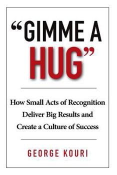 Gimme a Hug: How Small Acts of Recognition Deliver Big Results and Create a Culture of Success