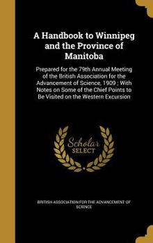 A Handbook to Winnipeg and the Province of Manitoba: Prepared for the 79th Annual Meeting of the British Association for the Advancement of Science, 1909; With Notes on Some of the Chief Points to Be 