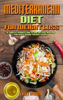 Mediterranean Diet For Weight Loss: The Complete Beginner's Guide to Cook and Enjoy Mediterranean Recipes Without Excessive Calories