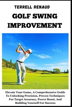 Golf Swing Improvement: Elevate Your Game, A Comprehensive Guide To Unlocking Precision, Proven Techniques For Target Accuracy, Power Boost, A