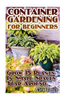 Container Gardening for Beginners: Grow 15 Plants In Small Spaces Year Around: (Gardening Indoors, Gardening Vegetables, Gardening Books, Gardening Year Round)