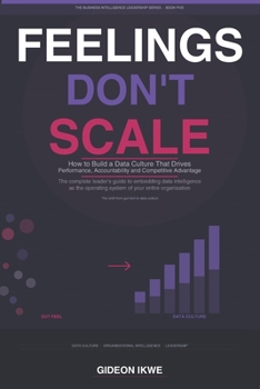 FEELINGS DON'T SCALE: How to Build a Data Culture That Drives Performance, Accountability, and Sustainable Competitive Advantage (THE BUSINESS INTELLIGENCE LEADERSHIP SERIES)
