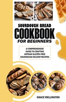 SOURDOUGH BREAD COOKBOOK FOR BEGINNERS: A Comprehensive Guide to Crafting Artisan Gluten-Free Sourdough Delight Recipes.