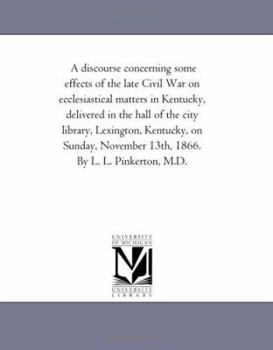 A discourse concerning some effects of the late Civil War on ecclesiastical matters in Kentucky, delivered in the hall of the city library, Lexington, ... November 13th, 1866. By L. L. Pinkerton, M.D.