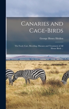 Canaries and Cage-birds: The Food, Care, Breeding, Diseases and Treatment of all House Birds ...