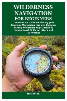 WILDERNESS NAVIGATION FOR BEGINNERS: The Ultimate Guide on Finding your Bearings Maximizing Map and Compass During Wilderness Trips Including Navigational Skills for Hikers and Survivalist