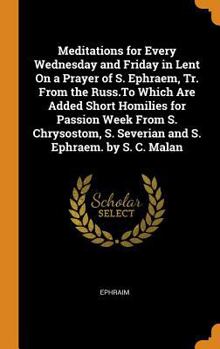 Meditations for Every Wednesday and Friday in Lent On a Prayer of S. Ephraem, Tr. from the Russ.To Which Are Added Short Homilies for Passion Week ... S. Severian and S. Ephraem. by S. C. Malan