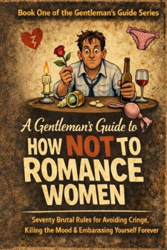 A Gentleman’s Guide to How Not to Romance Women: Seventy Brutal Rules for Avoiding Cringe, Killing the Mood, and Embarrassing Yourself Forever
