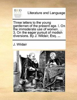 Three letters to the young gentlemen of the present age. I. On the immoderate use of women. ... 3. On the eager pursuit of modish diversions. By J. Wildair, Esq.