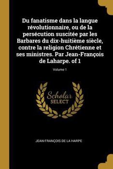 Du Fanatisme Dans La Langue R�volutionnaire, Ou de la Pers�cution Suscit�e Par Les Barbares Du Dix-Huiti�me Si�cle, Contre La Religion Chr�tienne Et Ses Ministres. Par Jean-Fran�ois de Laharpe. of 1; 